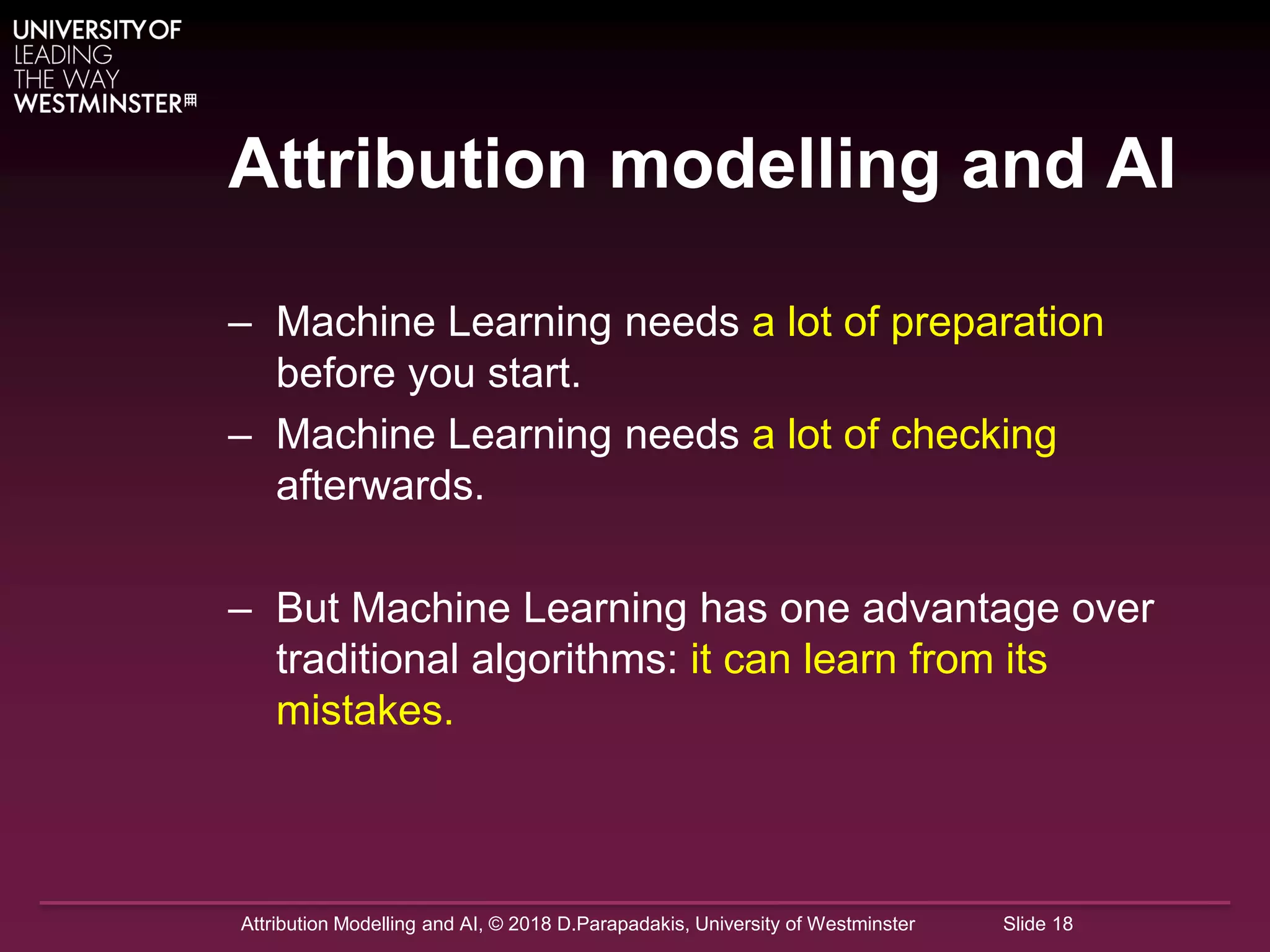 Attribution Modelling and AI, © 2018 D.Parapadakis, University of Westminster Slide 18
Attribution modelling and AI
– Machine Learning needs a lot of preparation
before you start.
– Machine Learning needs a lot of checking
afterwards.
– But Machine Learning has one advantage over
traditional algorithms: it can learn from its
mistakes.
 