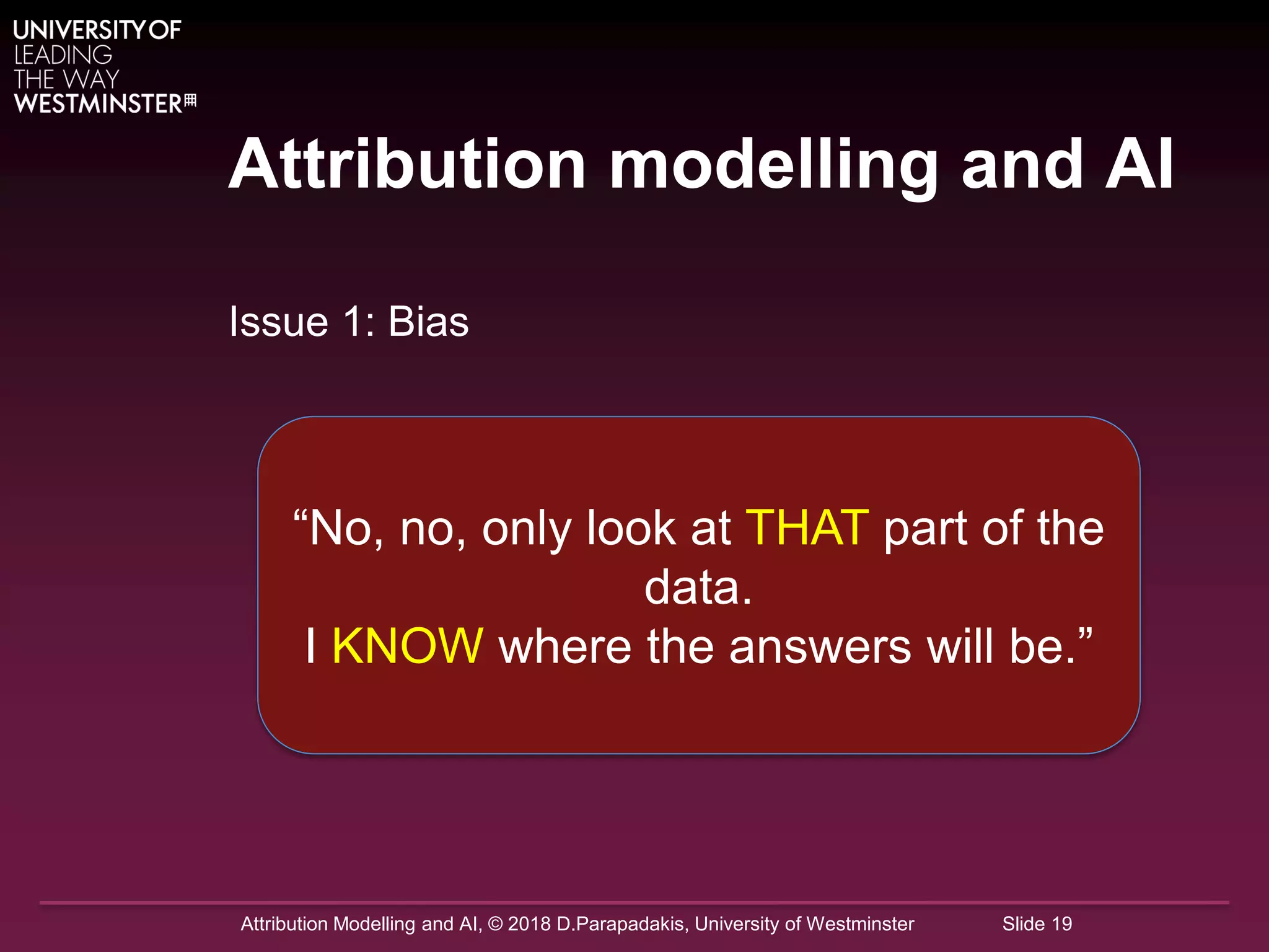 Attribution Modelling and AI, © 2018 D.Parapadakis, University of Westminster Slide 19
Attribution modelling and AI
Issue 1: Bias
“No, no, only look at THAT part of the
data.
I KNOW where the answers will be.”
 