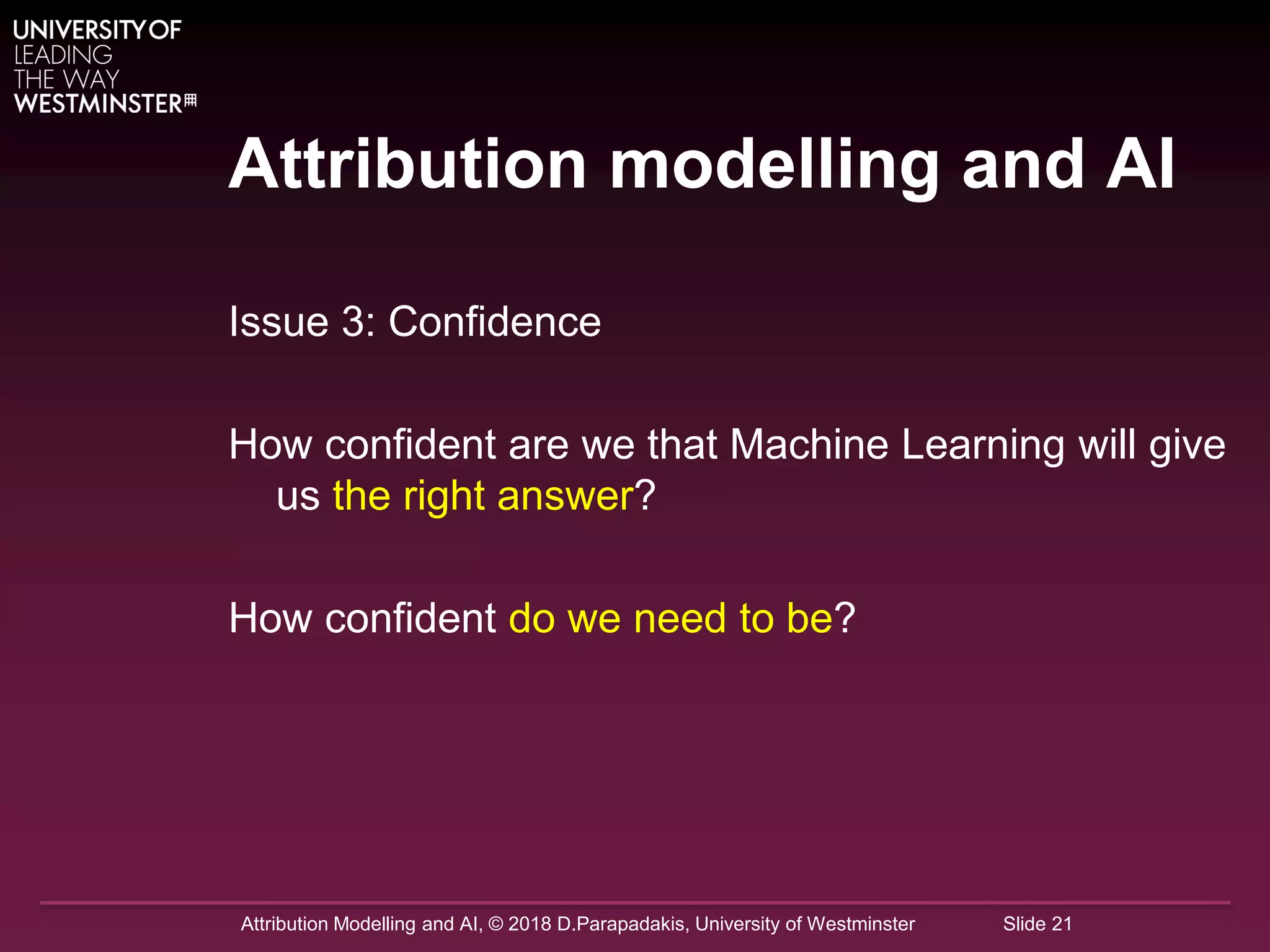 Attribution Modelling and AI, © 2018 D.Parapadakis, University of Westminster Slide 21
Attribution modelling and AI
Issue 3: Confidence
How confident are we that Machine Learning will give
us the right answer?
How confident do we need to be?
 