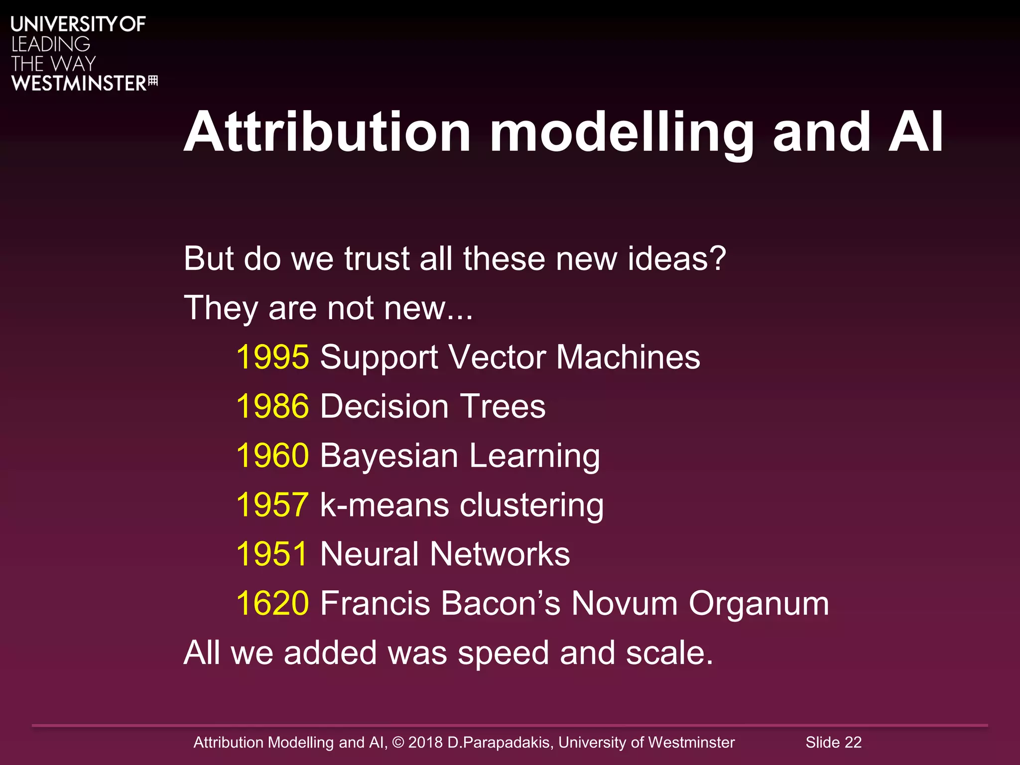 Attribution Modelling and AI, © 2018 D.Parapadakis, University of Westminster Slide 22
Attribution modelling and AI
But do we trust all these new ideas?
They are not new...
1995 Support Vector Machines
1986 Decision Trees
1960 Bayesian Learning
1957 k-means clustering
1951 Neural Networks
1620 Francis Bacon’s Novum Organum
All we added was speed and scale.
 