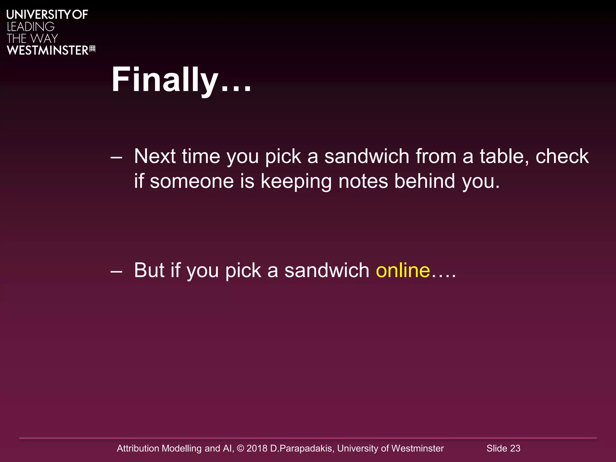 Attribution Modelling and AI, © 2018 D.Parapadakis, University of Westminster Slide 23
Finally…
– Next time you pick a sandwich from a table, check
if someone is keeping notes behind you.
– But if you pick a sandwich online….
 