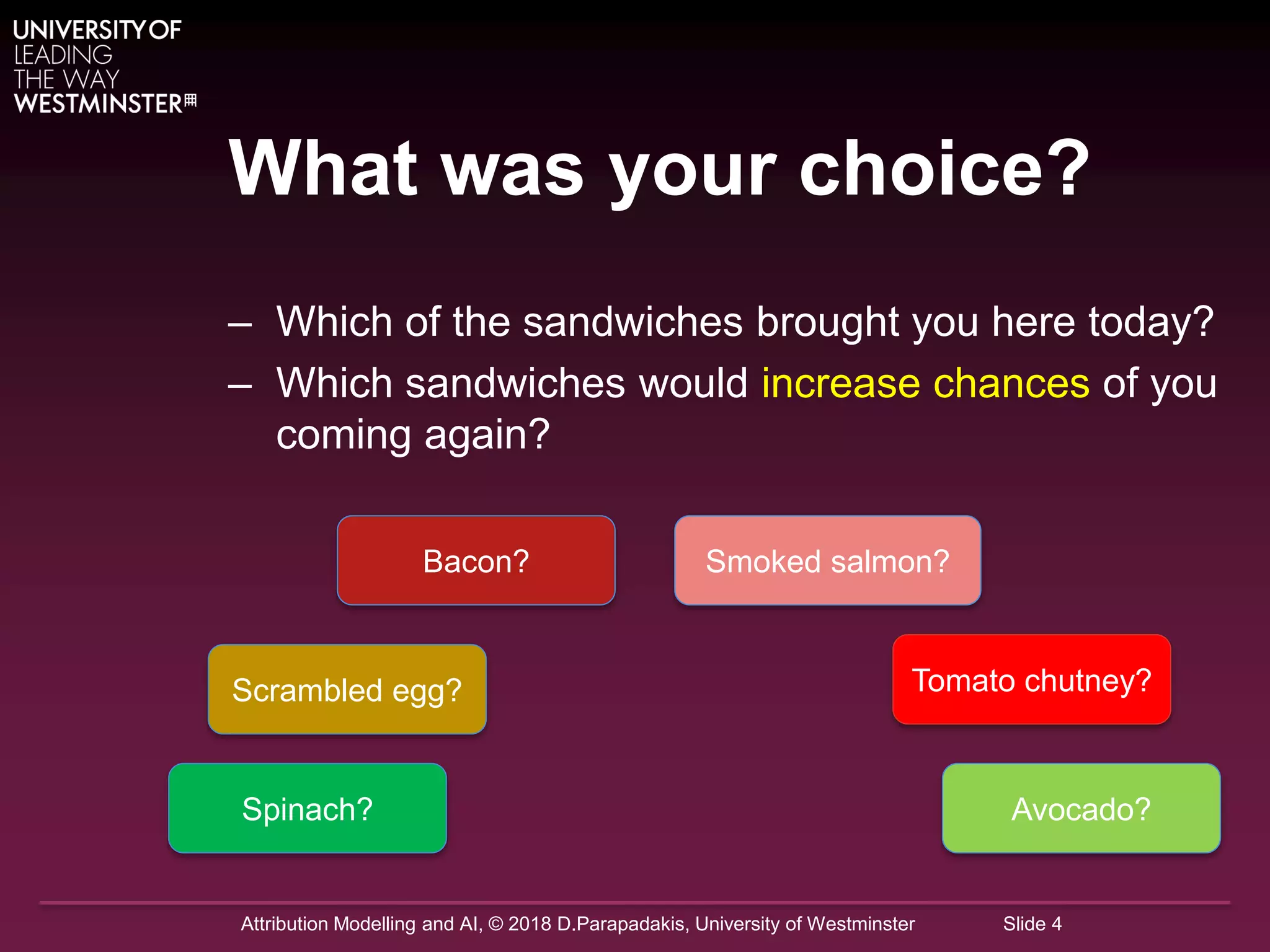 Attribution Modelling and AI, © 2018 D.Parapadakis, University of Westminster Slide 4
What was your choice?
– Which of the sandwiches brought you here today?
– Which sandwiches would increase chances of you
coming again?
Bacon?
Scrambled egg?
Smoked salmon?
Spinach?
Tomato chutney?
Avocado?
 