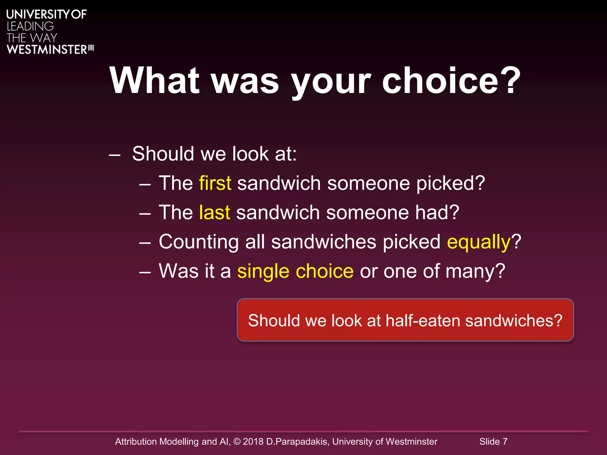 Attribution Modelling and AI, © 2018 D.Parapadakis, University of Westminster Slide 7
What was your choice?
– Should we look at:
– The first sandwich someone picked?
– The last sandwich someone had?
– Counting all sandwiches picked equally?
– Was it a single choice or one of many?
Should we look at half-eaten sandwiches?
 