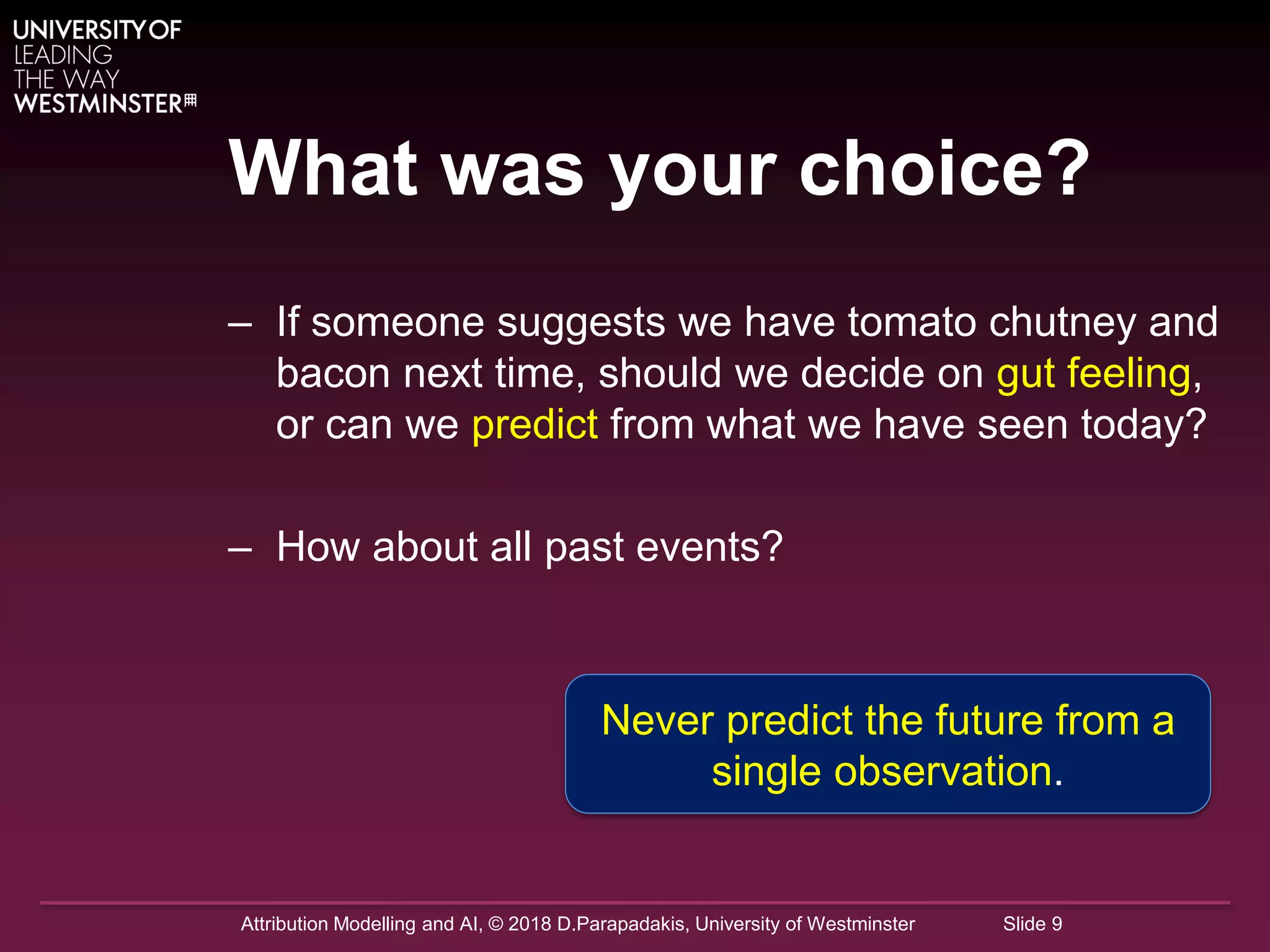Attribution Modelling and AI, © 2018 D.Parapadakis, University of Westminster Slide 9
What was your choice?
– If someone suggests we have tomato chutney and
bacon next time, should we decide on gut feeling,
or can we predict from what we have seen today?
– How about all past events?
Never predict the future from a
single observation.
 