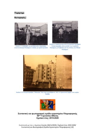 Συνέντευξη με τον κ. Δημήτρη Ζαρίφη (04/11/2019) / Σχολικό έτος: 2019-2020/
Συντακτική και Φωτογραφική Ομάδα Εργαστηρίου Πληροφορικής [10]
Παράρτημα
Φωτογραφίες:
Εικόνα 1: Ο αδελφός της μητέρας μου, αεροπόρος,
στον Συνοικισμό Πανόρμου ο οποίος με κρατά αγκαλιά
Εικόνα 2: Περπατώντας στον Συνοικισμό Πανόρμου
Οι φωτογραφίες είναι μεταξύ της συμβολής
Πανόρμου με Κηφισίας και της στάσης του Μετρό
Πανόρμου.
Εικόνα 3: Ο κινηματογράφος "Αλάμπρα" λίγο πριν κατεδαφιστεί. Από το προσωπικό αρχείο του κυρίου
Ζαρίφη.
Συντακτική και φωτογραφική ομάδα εργαστηρίου Πληροφορικής
56ου Γυμνασίου Αθήνας
Σχολικό έτος: 2019-2020
 