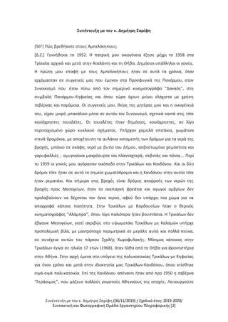 Συνέντευξη με τον κ. Δημήτρη Ζαρίφη (04/11/2019) / Σχολικό έτος: 2019-2020/
Συντακτική και Φωτογραφική Ομάδα Εργαστηρίου Πληροφορικής [2]
Συνέντευξη με τον κ. Δημήτρη Ζαρίφη
[56ο] Πώς βρεθήκατε στους Αμπελόκηπους;
[Δ.Ζ.] Γεννήθηκα το 1952. Η πατρική μου οικογένεια έζησε μέχρι το 1958 στα
Τρίκαλα αρχικά και μετά στην Αταλάντη και τη Θήβα. Δημόσιοι υπάλληλοι οι γονείς.
Η πρώτη μου επαφή με τους Αμπελοκήπους ήταν σε αυτά τα χρόνια, όταν
ερχόμασταν σε συγγενείς μας που έμεναν στα Προσφυγικά της Πανόρμου, στον
Συνοικισμό που ήταν πίσω από τον σημερινό κινηματογράφο “Δαναός”, στη
συμβολή Πανόρμου-Κηφισίας και όπου τώρα έχουν μείνει ελάχιστα με χρήση
ταβέρνας και παρόμοια. Οι συγγενείς μου, θείος της μητέρας μου και η οικογένειά
του, είχαν μικρό μπακάλικο μέσα σε αυτόν τον Συνοικισμό, σχετικά κοντά στις τότε
κοινόχρηστες τουαλέτες. Οι τουαλέτες ήταν δημόσιες, κοινόχρηστες, σε λίγο
περιτοιχισμένο χώρο κυκλικού σχήματος. Υπήρχαν χαμηλά σπιτάκια, χωμάτινα
στενά δρομάκια, με αποχέτευση τα αυλάκια καταμεσής των δρόμων για τα νερά της
βροχής, μπάνιο σε σκάφη, νερό με βυτίο του Δήμου, ασβεστωμένα χαμόσπιτα και
γαρυφαλλιές , σμυρναίικα μακρόσυρτα και πλανταχτερά, σεβντάς και πόνος... Περί
το 1959 οι γονείς μου αγόρασαν οικόπεδο στην Τρικάλων και Κανδάνου. Και οι δύο
δρόμοι τότε ήταν σε αυτό το σημείο χωματόδρομοι και η Κανδάνου στην ουσία τότε
ήταν ρεματάκι. Και σήμερα στις βροχές είναι δρόμος απορροής των νερών της
βροχής προς Μεσογείων, όταν τα ανεπαρκή φρεάτια και αγωγοί ομβρίων δεν
προλαβαίνουν να δέχονται τον όγκο νερού, αφού δεν υπάρχει πια χώμα για να
απορροφά κάποια ποσότητα. Στην Τρικάλων με Βαρδουσίων ήταν ο θερινός
κινηματογράφος “Αλάμπρα”, όπου λίγο παλιότερα ήταν βουστάσια. Η Τρικάλων δεν
έβγαινε Μεσογείων, γιατί ακριβώς στο υψωματάκι Τρικάλων με Καλαμών υπήρχε
προπολεμική βίλα, με μαντρότοιχο περιμετρικά σε μεγάλη αυλή και πολλά πεύκα,
σε συνέχεια αυτών του πάρκου Σχολής Χωροφυλακής. Μόνιμος κάτοικος στην
Τρικάλων έγινα σε ηλικία 17 ετών (1968), όταν ήλθα από τη Θήβα για φροντιστήρια
στην Αθήνα. Στην αρχή έμενα στο υπόγειο της πολυκατοικίας Τρικάλων με Κηφισίας
για έναν χρόνο και μετά στην ιδιοκτησία μας Τρικάλων-Κανδάνου, όπου κτίσθηκε
σιγά-σιγά πολυκατοικία. Επί της Κανδάνου απέναντι ήταν από προ 1950 η ταβέρνα
“Γεράσιμος”, που μάζευε πολλούς γνωστούς Αθηναίους της εποχής. Λειτουργούσε
 