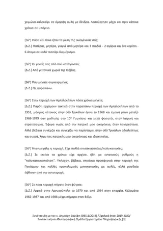 Συνέντευξη με τον κ. Δημήτρη Ζαρίφη (04/11/2019) / Σχολικό έτος: 2019-2020/
Συντακτική και Φωτογραφική Ομάδα Εργαστηρίου Πληροφορικής [3]
χειμώνα-καλοκαίρι σε όμορφη αυλή με δένδρα. Λειτούργησε μέχρι και πριν κάποια
χρόνια σε υπόγειο.
[56ο] Πόσα και ποια ήταν τα μέλη της οικογένειάς σας;
[Δ.Ζ.] Πατέρας, μητέρα, γιαγιά από μητέρα και 3 παιδιά - 2 αγόρια και ένα κορίτσι -
6 άτομα σε καλό τεσσάρι διαμέρισμα.
[56ο] Οι γονείς σας από πού κατάγονταν;
[Δ.Ζ.] Από γειτονικά χωριά της Θήβας.
[56ο] Που μένατε συγκεκριμένα;
[Δ.Ζ.] Ως παραπάνω.
[56ο] Στην περιοχή των Αμπελοκήπων πόσα χρόνια μένετε;
[Δ.Ζ.] Παρότι ερχόμουν τακτικά στην παραπάνω περιοχή των Αμπελοκήπων από το
1953, μόνιμος κάτοικος στην οδό Τρικάλων έγινα το 1968 και έμεινα μόνο μεταξύ
1968-1979 σαν μαθητής στο 10ο Γυμνάσιο και μετά φοιτητής στην Ιατρική και
στρατεύσιμος. Έφυγα νωρίς από την πατρική μου οικογένεια, όταν παντρεύτηκα.
Αλλά βέβαια συνέχιζα και συνεχίζω να παρίσταμαι στην οδό Τρικάλων αδιαλείπτως
και συχνά, λόγω της πατρικής μου οικογένειας και ιδιοκτησίας.
[56ο] Ήταν μεγάλη η περιοχή; Είχε πολλά σπιτάκια/σπίτια/πολυκατοικίες;
[Δ.Ζ.] Σε εκείνα τα χρόνια είχε αρχίσει ήδη με εντατικούς ρυθμούς η
"πολυκατοικιοποίηση". Υπήρχαν, βέβαια, σπιτάκια προσφυγικά στην περιοχή της
Πανόρμου και πολλές προπολεμικές μονοκατοικίες με αυλές, αλλά ραγδαία
έφθιναν από την αντιπαροχή.
[56ο] Σε ποια περιοχή πήγατε όταν φύγατε;
[Δ.Ζ.] Αρχικά στην Αργυρούπολη το 1979 και από 1984 στην επαρχία. Καλαμάτα
1982-1987 και από 1988 μέχρι σήμερα στον Βόλο.
 