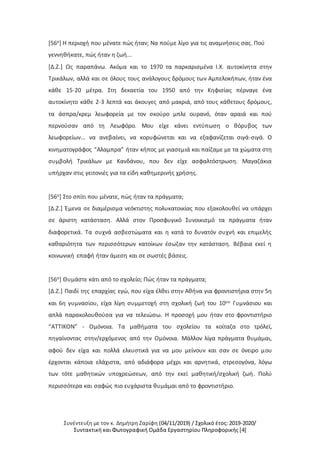 Συνέντευξη με τον κ. Δημήτρη Ζαρίφη (04/11/2019) / Σχολικό έτος: 2019-2020/
Συντακτική και Φωτογραφική Ομάδα Εργαστηρίου Πληροφορικής [4]
[56ο] Η περιοχή που μένατε πώς ήταν; Να πούμε λίγο για τις αναμνήσεις σας. Πού
γεννηθήκατε, πώς ήταν η ζωή...
[Δ.Ζ.] Ως παραπάνω. Ακόμα και το 1970 τα παρκαρισμένα Ι.Χ. αυτοκίνητα στην
Τρικάλων, αλλά και σε όλους τους ανάλογους δρόμους των Αμπελοκήπων, ήταν ένα
κάθε 15-20 μέτρα. Στη δεκαετία του 1950 από την Κηφισίας πέρναγε ένα
αυτοκίνητο κάθε 2-3 λεπτά και άκουγες από μακριά, από τους κάθετους δρόμους,
τα άσπρα/κρεμ λεωφορεία με τον σκούρο μπλε ουρανό, όταν αραιά και πού
περνούσαν από τη Λεωφόρο. Μου είχε κάνει εντύπωση ο θόρυβος των
λεωφορείων... να ανεβαίνει, να κορυφώνεται και να εξαφανίζεται σιγά-σιγά. Ο
κινηματογράφος “Αλαμπρα” ήταν κήπος με γιασεμιά και παίζαμε με τα χώματα στη
συμβολή Τρικάλων με Κανδάνου, που δεν είχε ασφαλτόστρωση. Μαγαζάκια
υπήρχαν στις γειτονιές για τα είδη καθημερινής χρήσης.
[56ο] Στο σπίτι που μένατε, πώς ήταν τα πράγματα;
[Δ.Ζ.] Έμενα σε διαμέρισμα νεόκτιστης πολυκατοικίας που εξακολουθεί να υπάρχει
σε άριστη κατάσταση. Αλλά στον Προσφυγικό Συνοικισμό τα πράγματα ήταν
διαφορετικά. Τα συχνά ασβεστώματα και η κατά το δυνατόν συχνή και επιμελής
καθαριότητα των περισσότερων κατοίκων έσωζαν την κατάσταση. Βέβαια εκεί η
κοινωνική επαφή ήταν άμεση και σε σωστές βάσεις.
[56ο] Θυμάστε κάτι από το σχολείο; Πώς ήταν τα πράγματα;
[Δ.Ζ.] Παιδί της επαρχίας εγώ, που είχα έλθει στην Αθήνα για φροντιστήρια στην 5η
και 6η γυμνασίου, είχα λίγη συμμετοχή στη σχολική ζωή του 10ου Γυμνάσιου και
απλά παρακολουθούσα για να τελειώσω. Η προσοχή μου ήταν στο φροντιστήριο
“ΑΤΤΙΚΟΝ” - Ομόνοια. Τα μαθήματα του σχολείου τα κοίταζα στο τρόλεϊ,
πηγαίνοντας στην/ερχόμενος από την Ομόνοια. Μάλλον λίγα πράγματα θυμάμαι,
αφού δεν είχα και πολλά ελκυστικά για να μου μείνουν και σαν σε όνειρο μου
έρχονται κάποια ελάχιστα, από αδιάφορα μέχρι και αρνητικά, στρεσογόνα, λόγω
των τότε μαθητικών υποχρεώσεων, από την εκεί μαθητική/σχολική ζωή. Πολύ
περισσότερα και σαφώς πιο ευχάριστα θυμάμαι από το φροντιστήριο.
 