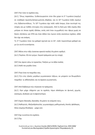 Συνέντευξη με τον κ. Δημήτρη Ζαρίφη (04/11/2019) / Σχολικό έτος: 2019-2020/
Συντακτική και Φωτογραφική Ομάδα Εργαστηρίου Πληροφορικής [5]
[56ο] Πού ήταν το σχολείο σας;
[Δ.Ζ.] `Όπως παραπάνω. Συλλειτουργούσε στον ίδιο χώρο το 3ο Γυμνάσιο (νομίζω)
σε εναλλαγή πρωϊνής/απογευματινής βάρδιας. και το 16ο Γυμνάσιο (πάλι νομίζω)
στη Σεβαστουπόλεως. Το 10ο Γυμνάσιο είχε πολύ καλό όνομα, ήταν αυστηρό της
εποχής και με πολλές επιτυχίες στις εισαγωγικές. Από τη δική μου τάξη νομίζω όλοι
μπήκαν σε όποια σχολή ήθελαν, εκτός από έναν συμμαθητή που έφυγε χωρίς να
δώσει εξετάσεις για ΗΠΑ και έναν άλλον που έμεινε εκτός ανώτατων σχολών, αλλά
δεν είχε και ανάγκη.
Το 3ο Γυμνάσιο ήταν πιο χαλαρό σχετικά και το 16ο, πολύ περισσότερο χαλαρό και
με ό,τι αυτό συνεπάγεται.
[56ο] Μέσα στην τάξη ήσασταν αρκετά παιδιά; Θυμάστε αριθμό;
[Δ.Ζ.] Περίπου 30 στο τμήμα. Λογικά πράγματα για την εποχή.
[56ο] Σας άρεσε κάτω το προαύλιο; Παίζατε με τα άλλα παιδιά;
[Δ.Ζ.] Καλό και μεγάλο ήταν.
[56ο] Ποια ήταν τα παιχνίδια σας;
[Δ.Ζ.] Ό,τι στις ηλικίες μεγάλων γυμνασιακών τάξεων, αν μπορούν να θεωρηθούν
παιχνίδια· οι αθλοπαιδιές και τα όργανα γυμναστικής.
[56ο] Από διάβασμα πώς πήγαιναν τα πράγματα;
[Δ.Ζ.] Λίγο μέχρι ελάχιστο για το σχολείο, τόμοι ολόκληροι σε φυσική, χημεία,
ανατομία, βιολογία για το φροντιστήριο.
[56ο] Είχατε δάσκαλο, δασκάλα; Θυμάστε τα ονόματά τους;
[Δ.Ζ.] Καθηγητές. Αλεξανδρόπουλος γυμνασιάρχης μαθηματικός, Κοντός φιλόλογος,
Θέος (νομίζω) θεολόγος - μέχρι εκεί.
[56ο] Είχε συσσίτια στο σχολείο;
[Δ.Ζ.] Όχι.
 