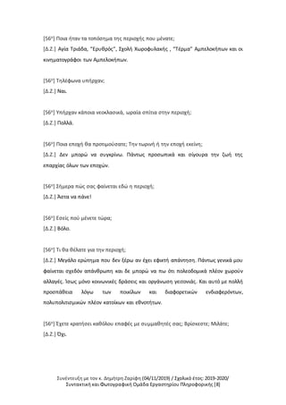 Συνέντευξη με τον κ. Δημήτρη Ζαρίφη (04/11/2019) / Σχολικό έτος: 2019-2020/
Συντακτική και Φωτογραφική Ομάδα Εργαστηρίου Πληροφορικής [8]
[56ο] Ποια ήταν τα τοπόσημα της περιοχής που μένατε;
[Δ.Ζ.] Αγία Τριάδα, “Ερυθρός”, Σχολή Χωροφυλακής , “Τέρμα” Αμπελοκήπων και οι
κινηματογράφοι των Αμπελοκήπων.
[56ο] Τηλέφωνα υπήρχαν;
[Δ.Ζ.] Ναι.
[56ο] Υπήρχαν κάποια νεοκλασικά, ωραία σπίτια στην περιοχή;
[Δ.Ζ.] Πολλά.
[56ο] Ποια εποχή θα προτιμούσατε; Την τωρινή ή την εποχή εκείνη;
[Δ.Ζ.] Δεν μπορώ να συγκρίνω. Πάντως προσωπικά και σίγουρα την ζωή της
επαρχίας όλων των εποχών.
[56ο] Σήμερα πώς σας φαίνεται εδώ η περιοχή;
[Δ.Ζ.] Άστα να πάνε!
[56ο] Εσείς πού μένετε τώρα;
[Δ.Ζ.] Βόλο.
[56ο] Τι θα θέλατε για την περιοχή;
[Δ.Ζ.] Μεγάλο ερώτημα που δεν ξέρω αν έχει εφικτή απάντηση. Πάντως γενικά μου
φαίνεται σχεδόν απάνθρωπη και δε μπορώ να πω ότι πολεοδομικά πλέον χωρούν
αλλαγές. Ίσως μόνο κοινωνικές δράσεις και οργάνωση γειτονιάς. Και αυτό με πολλή
προσπάθεια λόγω των ποικίλων και διαφορετικών ενδιαφερόντων,
πολυπολιτισμικών πλέον κατοίκων και εθνοτήτων.
[56ο] Έχετε κρατήσει καθόλου επαφές με συμμαθητές σας; Βρίσκεστε; Μιλάτε;
[Δ.Ζ.] Όχι.
 