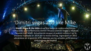 Dimitri vegas and like Mike
Dimitri Vegas & Like Mike es un dúo belga de música electrónica
compuesto por los hermanos Dimitri Thivaios (Dimitri Vegas) y Michael
Thivaios (Like Mike). Actualmente ocupan el puesto número 2 en la
encuesta realizada en 2014 por la revista DJmag. Ingresaron en 2011
ubicándose en la posición #79. Además son los actuales anfitriones y
embajadores del festival
 