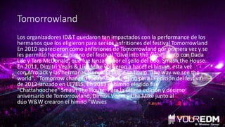 Tomorrowland
Los organizadores ID&T quedaron tan impactados con la performance de los
hermanos que los eligieron para ser los anfritiones del festival Tomorrowland
En 2010 aparecieron como anfitriones de Tomorrowland por primera vez y se
les permitió hacer el himno del festival "Give into the night" junto con Dada
Life y Tara McDonald, que fue lanzado por el sello del dúo, Smash the House.
En 2011, Dimitri Vegas & Like Mike volvieron a hacer el himno, esta vez
con Afrojack y las hermanas Nervo. El single se título "The way we see the
world". "Tomorrow changed today" fue el himno para la edición del festival
de 2012 lanzado en LE7ELS. En 2013 el himno elegido fue
"Chattahoochee" Smash The House. Para la última edición y décimo
aniversario de Tomorrowland, Dimitri Vegas y Like Mike junto al
dúo W&W crearon el himno "Waves
 