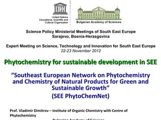 Science Policy Ministerial Meetings of South East Europe
                       Sarajevo, Bosnia-Herzegovina

Expert Meeting on Science, Technology and Innovation for South East Europe
                            22-23 November 2012

Phytochemistry for sustainable development in SEE
  “Southeast European Network on Phytochemistry
  and Chemistry of Natural Products for Green and
                Sustainable Growth”
                (SEE PhytoChemNet)

 Prof. Vladimir Dimitrov – Institute of Organic Chemistry with Centre of
 Phytochemistry
 