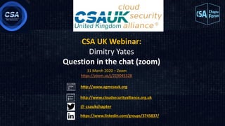 CSA UK Webinar:
Dimitry Yates
Question in the chat (zoom)
31 March 2020 – Zoom
https://zoom.us/j/219045328
http://www.cloudsecurityalliance.org.uk
@ csaukchapter
https://www.linkedin.com/groups/3745837/
http://www.agmcsauk.org
 