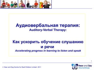 Аудиовербальная терапия:
                                    Auditory-Verbal Therapy:


             Как ускорить обучение слушанию
                          и речи
                 Accelerating progress in learning to listen and speak


                                                                         1



© Hear and Say-Centre for Deaf Children Limited 2011
 