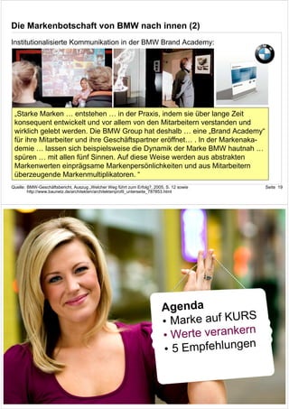 Die Markenbotschaft von BMW nach innen (2)
Institutionalisierte Kommunikation in der BMW Brand Academy:




 „Starke Marken … entstehen … in der Praxis, indem sie über lange Zeit
 konsequent entwickelt und vor allem von den Mitarbeitern verstanden und
 wirklich gelebt werden. Die BMW Group hat deshalb … eine „Brand Academy“
 für ihre Mitarbeiter und ihre Geschäftspartner eröffnet… . In der Markenaka-
 demie … lassen sich beispielsweise die Dynamik der Marke BMW hautnah …
 spüren … mit allen fünf Sinnen. Auf diese Weise werden aus abstrakten
 Markenwerten einprägsame Markenpersönlichkeiten und aus Mitarbeitern
 überzeugende Markenmultiplikatoren. “
Quelle: BMW-Geschäftsbericht, Auszug „Welcher Weg führt zum Erfolg?, 2005, S. 12 sowie        Seite 19
        http://www.baunetz.de/architekten/architektenprofil_unterseite_787853.html




                                                                         Agenda
                                                                                         S
                                                                         • Marke auf KUR
                                                                                         n
                                                                         • Werte veranker
                                                                                          n
                                                                         • 5 Empfehlunge


                                                                                              Seite 20
 