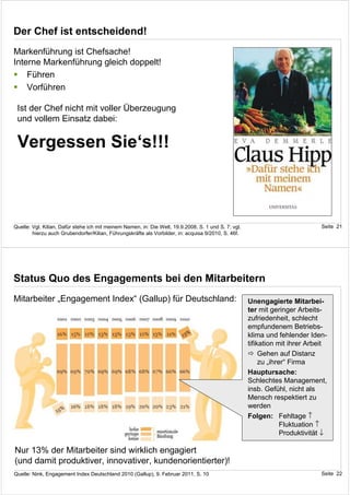 Der Chef ist entscheidend!
Markenführung ist Chefsache!
Interne Markenführung gleich doppelt!
    Führen
    Vorführen

 Ist der Chef nicht mit voller Überzeugung
 und vollem Einsatz dabei:

 Vergessen Sie‘s!!!



Quelle: Vgl. Kilian, Dafür stehe ich mit meinem Namen, in: Die Welt, 19.9.2008, S. 1 und S. 7; vgl.                             Seite 21
        hierzu auch Grubendorfer/Kilian, Führungskräfte als Vorbilder, in: acquisa 9/2010, S. 46f.




Status Quo des Engagements bei den Mitarbeitern
Mitarbeiter „Engagement Index“ (Gallup) für Deutschland:                                              Unengagierte Mitarbei-
                                                                                                      ter mit geringer Arbeits-
                                                                                                      zufriedenheit, schlecht
                                                                                                      empfundenem Betriebs-
                                                                                                      klima und fehlender Iden-
                                                                                                      tifikation mit ihrer Arbeit
                                                                                                           Gehen auf Distanz
                                                                                                           zu „ihrer“ Firma
                                                                                                      Hauptursache:
                                                                                                      Schlechtes Management,
                                                                                                      insb. Gefühl, nicht als
                                                                                                      Mensch respektiert zu
                                                                                                      werden
                                                                                                      Folgen: Fehltage ↑
                                                                                                                   Fluktuation ↑
                                                                                                                   Produktivität ↓

Nur 13% der Mitarbeiter sind wirklich engagiert
(und damit produktiver, innovativer, kundenorientierter)!
Quelle: Nink, Engagement Index Deutschland 2010 (Gallup), 9. Februar 2011, S. 10                                                Seite 22
 