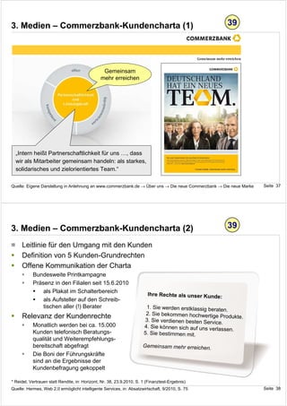 3. Medien – Commerzbank-Kundencharta (1)                                                                   39




                                                 Gemeinsam
                                                mehr erreichen




  „Intern heißt Partnerschaftlichkeit für uns …, dass
  wir als Mitarbeiter gemeinsam handeln: als starkes,
  solidarisches und zielorientiertes Team.“

Quelle: Eigene Darstellung in Anlehnung an www.commerzbank.de → Über uns → Die neue Commerzbank → Die neue Marke     Seite 37




3. Medien – Commerzbank-Kundencharta (2)                                                                   39

= Leitlinie für den Umgang mit den Kunden
  Definition von 5 Kunden-Grundrechten
  Offene Kommunikation der Charta
           Bundesweite Printkampagne
           Präsenz in den Filialen seit 15.6.2010
               als Plakat im Schalterbereich                             Ihre Rechte als unser Kunde:
               als Aufsteller auf den Schreib-
               tischen aller (!) Berater                                1. Sie werden erstklassig beraten
                                                                                                          .
                                                                        2. Sie bekommen hochwertige Pro
     Relevanz der Kundenrechte                                         3. Sie verdienen besten Service.
                                                                                                            dukte.
           Monatlich werden bei ca. 15.000                             4. Sie können sich auf uns verlass
                                                                                                          en.
           Kunden telefonisch Beratungs-                               5. Sie bestimmen mit.
           qualität und Weiterempfehlungs-
           bereitschaft abgefragt                                     Gemeinsam mehr erreichen.
           Die Boni der Führungskräfte
           sind an die Ergebnisse der
           Kundenbefragung gekoppelt

* Reidel, Vertrauen statt Rendite, in: Horizont, Nr. 38, 23.9.2010, S. 1 (Finanztest-Ergebnis)
Quelle: Hermes, Web 2.0 ermöglicht intelligente Services, in: Absatzwirtschaft, 9/2010, S. 75                        Seite 38
 