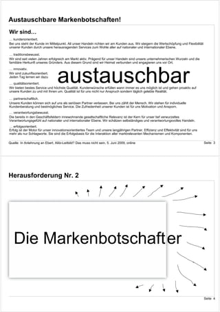 Austauschbare Markenbotschaften!
Wir sind…
… kundenorientiert.
Bei uns steht der Kunde im Mittelpunkt. All unser Handeln richten wir am Kunden aus. Wir steigern die Wertschöpfung und Flexibilität
unserer Kunden durch unsere herausragenden Services zum Wohle aller auf nationaler und internationaler Ebene.

… traditionsbewusst.
Wir sind seit vielen Jahren erfolgreich am Markt aktiv. Prägend für unser Handeln sind unsere unternehmerischen Wurzeln und die
familiäre Herkunft unseres Gründers. Aus diesem Grund sind wir Heimat verbunden und engagieren uns vor Ort.




                                 austauschbar
… innovativ.
Wir sind zukunftsorientiert. Wir stellen uns den Herausforderungen des Marktes und verbessern permanent unser Leistungsangebot.
Jeden Tag lernen wir dazu und entwickeln uns weiter.
… qualitätsorientiert.
Wir bieten bestes Service und höchste Qualität. Kundenwünsche erfüllen wann immer es uns möglich ist und gehen proaktiv auf
unsere Kunden zu und mit Ihnen um. Qualität ist für uns nicht nur Anspruch sondern täglich gelebte Realität.

… partnerschaftlich.
Unsere Kunden können sich auf uns als seriösen Partner verlassen. Bei uns zählt der Mensch. Wir stehen für individuelle
Kundenberatung und bestmögliches Service. Die Zufriedenheit unserer Kunden ist für uns Motivation und Ansporn.
… verantwortungsbewusst.
Die bereits in den Geschäftsfeldern innewohnende gesellschaftliche Relevanz ist der Kern für unser tief verwurzeltes
Verantwortungsgefühl auf nationaler und internationaler Ebene. Wir schätzen selbständiges und verantwortungsvolles Handeln.
… erfolgsorientiert.
Erfolg ist der Motor für unser innovationsorientiertes Team und unsere langjährigen Partner. Effizienz und Effektivität sind für uns
mehr als nur Schlagworte. Sie sind die Erfolgsbasis für die Interaktion aller marktrelevanten Mechanismen und Komponenten.

Quelle: In Anlehnung an Ebert, Alibi-Leitbild? Das muss nicht sein, 5. Juni 2009, online                                               Seite 3




Herausforderung Nr. 2




   Die Markenbotschafter


                                                                                                                                       Seite 4
 