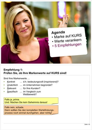 Agenda
                                                             S
                                             • Marke auf KUR
                                                             n
                                             • Werte veranker
                                                             n
                                             • 5 Empfehlunge


                                                                 Seite 41




Empfehlung 1:
Prüfen Sie, ob Ihre Markenwerte auf KURS sind!
Sind Ihre Markenwerte …
   Konkret     … d.h. bedeutungsvoll (inspirierend)?
   Ursächlich … im Unternehmen begründet?
   Relevant    … für Ihre Kunden?
   Spezifisch … im Vergleich zum
                 Wettbewerb?

 Falls ja, prima.
 Und: Machen Sie kein Geheimnis daraus!

 Falls nein, schade.
 Dann sollten Sie den kompletten Wertefindungs-
 prozess noch einmal durchgehen, aber richtig!



                                                                 Seite 42
 