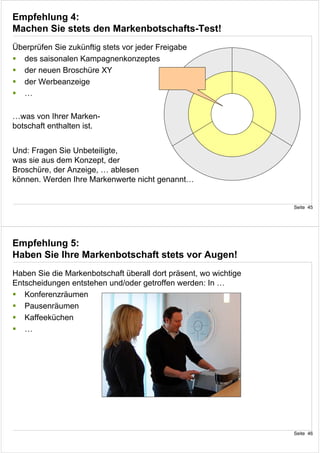 Empfehlung 4:
Machen Sie stets den Markenbotschafts-Test!
Überprüfen Sie zukünftig stets vor jeder Freigabe
  des saisonalen Kampagnenkonzeptes
  der neuen Broschüre XY
  der Werbeanzeige
  …

…was von Ihrer Marken-
botschaft enthalten ist.


Und: Fragen Sie Unbeteiligte,
was sie aus dem Konzept, der
Broschüre, der Anzeige, … ablesen
können. Werden Ihre Markenwerte nicht genannt…


                                                                  Seite 45




Empfehlung 5:
Haben Sie Ihre Markenbotschaft stets vor Augen!
Haben Sie die Markenbotschaft überall dort präsent, wo wichtige
Entscheidungen entstehen und/oder getroffen werden: In …
   Konferenzräumen
   Pausenräumen
   Kaffeeküchen
   …




                                                                  Seite 46
 