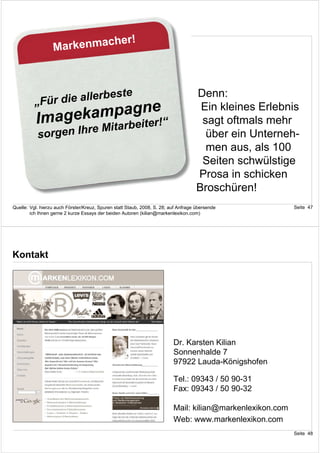 r!
                  Markenmache



                           ste                                                       Denn:
          „Für die allerbe
                ampagne!“
          Imagek itarbeiter
                                                                                      Ein kleines Erlebnis
                                                                                      sagt oftmals mehr
                      eM
           sorgen Ihr                                                                  über ein Unterneh-
                                                                                       men aus, als 100
                                                                                      Seiten schwülstige
                                                                                     Prosa in schicken
                                                                                     Broschüren!
Quelle: Vgl. hierzu auch Förster/Kreuz, Spuren statt Staub, 2008, S. 28; auf Anfrage übersende             Seite 47
        ich Ihnen gerne 2 kurze Essays der beiden Autoren (kilian@markenlexikon.com)




Kontakt




                                                                          Dr. Karsten Kilian
                                                                          Sonnenhalde 7
                                                                          97922 Lauda-Königshofen

                                                                          Tel.: 09343 / 50 90-31
                                                                          Fax: 09343 / 50 90-32

                                                                          Mail: kilian@markenlexikon.com
                                                                          Web: www.markenlexikon.com
                                                                                                           Seite 48
 