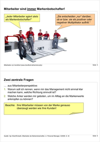 Mitarbeiter sind immer Markenbotschafter!

  „Jeder Mitarbeiter agiert stets                                              „Sie entscheiden „nur“ darüber,
  als Markenbotschafter!“                                                      ob er bzw. sie als positiver oder
                                                                               negativer Multiplikator auftritt.“




Mitarbeiter von transfluid (www.transfluid.de/karriere.php)                                                         Seite 5




Zwei zentrale Fragen
… aus Mitarbeiterperspektive:
1. Warum soll ich rennen, wenn mir das Management nicht einmal klar
   machen kann, welche Richtung sinnvoll ist?
2. Welche Anker werden mir geboten, um im Alltag an die Markenwerte
   anknüpfen zu können?

  Beachte: Ihre Mitarbeiter müssen von der Marke genauso
           überzeugt werden wie Ihre Kunden!




Quelle: Vgl. Ebert/Krobath, Mitarbeiter als Markenbotschafter, in: Personal Manager, 5/2008, S. 34                  Seite 6
 