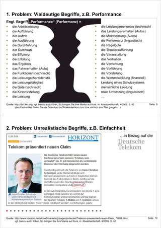 1. Problem: Vieldeutige Begriffe, z.B. Performance
Engl. Begriff „Performance“ (Performanz) =
     die Arbeitsleistung                                                                    die Leistungsmerkmale (technisch)
     die Aufführung                                                                         das Leistungsverhalten (Autos)
     der Auftritt                                                                           die Motorleistung (Autos)
     die Ausführung                                                                         die Performanz (linguistisch)
     die Durchführung                                                                       die Regelgüte
     der Durchsatz                                                                          die Theateraufführung
     die Effizienz                                                                          die Veranstaltung
     die Erfüllung                                                                          das Verhalten
     das Ergebnis                                                                           die Verrichtung
     das Fahrverhalten (Auto)                                                               die Vorführung
     die Funktionen (technisch)                                                             die Vorstellung
     die Leistungscharakteristik                                                            die Wertentwicklung (finanziell)
     die Leistungsfähigkeit                                                                 Leistung eines Schutzsystems
     die Güte (technisch)                                                                   menschliche Leistung
     die Kinovorstellung                                                                    reale Umsetzung (linguistisch)
     die Leistung                                                                           …

Quelle: http://dict.leo.org; vgl. hierzu auch Kilian, So bringen Sie Ihre Marke auf Kurs, in: Absatzwirtschaft, 4/2009, S. 42    Seite 9
        (den Fachartikel finden Sie als Download auf Markenlexikon.com bzw. einfach den Titel googeln…)




2. Problem: Unrealistische Begriffe, z.B. Einfachheit
                                                                                                              …in Bezug auf die




Quelle: http://www.horizont.net/aktuell/marketing/pages/protected/Telekom-praesentiert-neuen-Claim_76898.html;                  Seite 10
        vgl. hierzu auch Kilian, So bringen Sie Ihre Marke auf Kurs, in: Absatzwirtschaft, 4/2009, S. 42
 