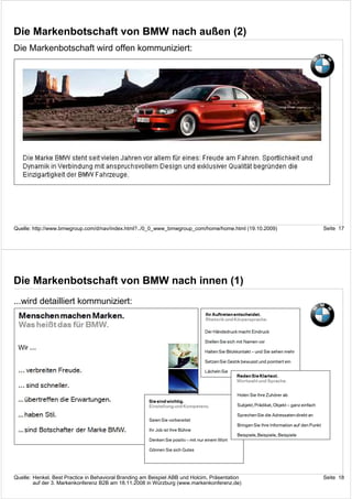 Die Markenbotschaft von BMW nach außen (2)
Die Markenbotschaft wird offen kommuniziert:




Quelle: http://www.bmwgroup.com/d/nav/index.html?../0_0_www_bmwgroup_com/home/home.html (19.10.2009)   Seite 17




Die Markenbotschaft von BMW nach innen (1)
...wird detailliert kommuniziert:




Quelle: Henkel, Best Practice in Behavioral Branding am Beispiel ABB und Holcim, Präsentation          Seite 18
        auf der 3. Markenkonferenz B2B am 18.11.2008 in Würzburg (www.markenkonferenz.de)
 
