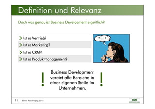 Kölner Marketingtag 201511
Definition und Relevanz
Doch was genau ist Business Development eigentlich?
Ist es CRMCRMCRMCRM?
Ist es ProduktmanagementProduktmanagementProduktmanagementProduktmanagement?
Ist es MarketingMarketingMarketingMarketing?
Ist es VertriebVertriebVertriebVertrieb?
Business DevelopmentBusiness DevelopmentBusiness DevelopmentBusiness Development
vereint alle Bereiche invereint alle Bereiche invereint alle Bereiche invereint alle Bereiche in
einer eigenen Stelle imeiner eigenen Stelle imeiner eigenen Stelle imeiner eigenen Stelle im
Unternehmen.Unternehmen.Unternehmen.Unternehmen.
!!!!!!!!
 