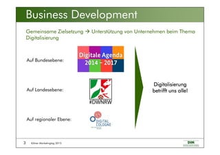 Kölner Marketingtag 20153
Gemeinsame Zielsetzung Unterstützung von Unternehmen beim Thema
Digitalisierung
Auf regionaler Ebene:
Auf Landesebene:
Auf Bundesebene:
Business Development
DigitalisierungDigitalisierungDigitalisierungDigitalisierung
betrifft uns alle!betrifft uns alle!betrifft uns alle!betrifft uns alle!
 