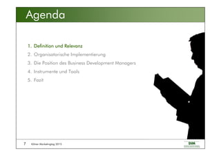 Kölner Marketingtag 20157
Agenda
1.1.1.1. Definition und RelevanzDefinition und RelevanzDefinition und RelevanzDefinition und Relevanz
2. Organisatorische Implementierung
3. Die Position des Business Development Managers
4. Instrumente und Tools
5. Fazit
 