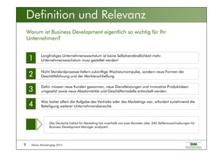 Kölner Marketingtag 20159
Definition und Relevanz
Warum ist Business Development eigentlich so wichtig für Ihr
Unternehmen?
Langfristiges Unternehmenswachstum ist keine Selbstverständlichkeit mehr.
Unternehmenswachstum muss gestaltet werden!
Nicht Standardprozesse liefern zukünftige Wachstumsimpulse, sondern neue Formen der
Geschäftsführung und der Markterschließung.
Dafür müssen neue Kunden gewonnen, neue Dienstleistungen und innovative Produktideen
umgesetzt sowie neue Absatzmärkte und Geschäftsmodelle entwickelt werden.
Was bisher allein die Aufgabe des Vertriebs oder des Marketings war, erfordert zunehmend die
Beteiligung weiterer Unternehmensbereiche.
1111
2222
3333
4444
Das Deutsche Institut für Marketing hat innerhalb von zwei Monaten über 340 Stellenausschreibungen für
Business Development Manager analysiert.
 
