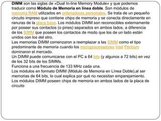 DIMM son las siglas de «Dual In-line Memory Module» y que podemos traducir como Módulo de Memoria en línea doble. Son módulos de memoria RAM utilizados en ordenadores personales. Se trata de un pequeño circuito impreso que contiene chips de memoria y se conecta directamente en ranuras de la placa base. Los módulos DIMM son reconocibles externamente por poseer sus contactos (o pines) separados en ambos lados, a diferencia de los SIMM que poseen los contactos de modo que los de un lado están unidos con los del otro. Las memorias DIMM comenzaron a reemplazar a las SIMM como el tipo predominante de memoria cuando los microprocesadoresIntelPentium dominaron el mercado. Un DIMM puede comunicarse con el PC a 64 bits (y algunos a 72 bits) en vez de los 32 bits de los SIMMs. Funciona a una frecuencia de 133 MHz cada una. Los módulos en formato DIMM (Módulo de Memoria en Línea Doble),al ser memorias de 64 bits, lo cual explica por qué no necesitan emparejamiento. Los módulos DIMM poseen chips de memoria en ambos lados de la placa de circuito 