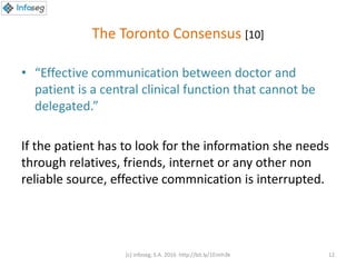 The Toronto Consensus [10]
• “Effective communication between doctor and
patient is a central clinical function that cannot be
delegated.”
If the patient has to look for the information she needs
through relatives, friends, internet or any other non
reliable source, effective commnication is interrupted.
(c) Infoseg, S.A. 2016 http://bit.ly/1Eimh3k 12
 