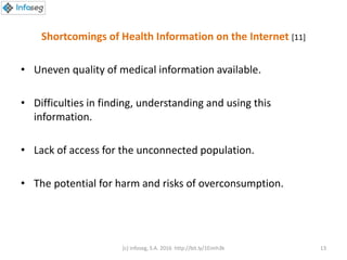 Shortcomings of Health Information on the Internet [11]
• Uneven quality of medical information available.
• Difficulties in finding, understanding and using this
information.
• Lack of access for the unconnected population.
• The potential for harm and risks of overconsumption.
(c) Infoseg, S.A. 2016 http://bit.ly/1Eimh3k 13
 