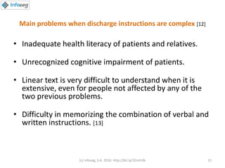Main problems when discharge instructions are complex [12]
• Inadequate health literacy of patients and relatives.
• Unrecognized cognitive impairment of patients.
• Linear text is very difficult to understand when it is
extensive, even for people not affected by any of the
two previous problems.
• Difficulty in memorizing the combination of verbal and
written instructions. [13]
(c) Infoseg, S.A. 2016 http://bit.ly/1Eimh3k 15
 