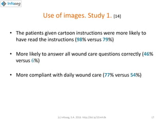 Use of images. Study 1. [14]
• The patients given cartoon instructions were more likely to
have read the instructions (98% versus 79%)
• More likely to answer all wound care questions correctly (46%
versus 6%)
• More compliant with daily wound care (77% versus 54%)
(c) Infoseg, S.A. 2016 http://bit.ly/1Eimh3k 17
 
