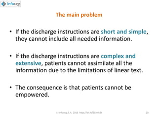 The main problem
• If the discharge instructions are short and simple,
they cannot include all needed information.
• If the discharge instructions are complex and
extensive, patients cannot assimilate all the
information due to the limitations of linear text.
• The consequence is that patients cannot be
empowered.
(c) Infoseg, S.A. 2016 http://bit.ly/1Eimh3k 20
 