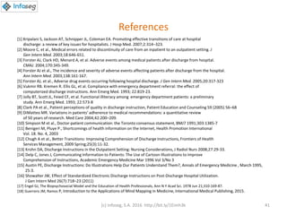 References
[1] Kripalani S, Jackson AT, Schnipper JL, Coleman EA. Promoting effective transitions of care at hospital
discharge: a review of key issues for hospitalists. J Hosp Med. 2007;2:314–323.
[2] Moore C, et al., Medical errors related to discontinuity of care from an inpatient to an outpatient setting. J
Gen Intern Med. 2003;18:646-651.
[3] Forster AJ, Clark HD, Menard A, et al. Adverse events among medical patients after discharge from hospital.
CMAJ. 2004;170:345-349.
[4] Forster AJ et al., The incidence and severity of adverse events affecting patients after discharge from the hospital.
Ann Intern Med. 2003;138:161-167.
[5] Forster AJ, et al., Adverse drug events occurring following hospital discharge. J Gen Intern Med. 2005;20:317-323
[6] Vukmir RB. Kremen R. Ellis GL, et al. Compliance with emergency department referral: the effect of
computerized discharge instructions. Ann Emerg Med. 1993; 22:819-23.
[7] Jolly BT, Scott JL, Feied CF, et al. Functional illiteracy among emergency department patients: a preliminary
study. Ann Emerg Med. 1993; 22:573-8
[8] Clark PA et al., Patient perceptions of quality in discharge instruction, Patient Education and Counseling 59 (2005) 56–68
[9] DiMatteo MR. Variations in patients’ adherence to medical recommendations: a quantitative review
of 50 years of research. Med Care 2004;42:200–209.
[10] Simpson M et al., Doctor-patient communication: the Toronto consensus statement, BMJ7 1991;303:1385-7
[11] Benigeri M, Pluye P., Shortcomings of health information on the Internet, Health Promotion International
Vol. 18. No. 4, 2003
[12] Chugh A et al., Better Transitions: Improving Comprehension of Discharge Instructions, Frontiers of Health
Services Management, 2009 Spring;25(3):11-32.
[13] Krohn DA, Discharge Instructions in the Outpatient Setting: Nursing Considerations, J Radiol Nurs 2008;27:29-33.
[14] Delp C, Jones J, Communicating Information to Patients: The Use of Cartoon Illustrations to Improve
Comprehension of Instructions, Academic Emergency Medicine Mar 1996 Vol 3/No 3
[15] Austin PE, Discharge Instructions: Do Illustrations Help Our Patients Understand Them?, Annals of Emergency Medicine , March 1995,
25:3.
[16] Showalter JW, Effect of Standardized Electronic Discharge Instructions on Post-Discharge Hospital Utilization.
J Gen Intern Med 26(7):718–23 (2011)
[17] Engel GJ, The Biopsychosocial Model and the Education of Health Professionals, Ann N Y Acad Sci. 1978 Jun 21;310:169-87.
[18] Guerrero JM, Ramos P, Introduction to the Applications of Mind Mapping in Medicine, International Medical Publishing, 2015.
(c) Infoseg, S.A. 2016 http://bit.ly/1Eimh3k 41
 