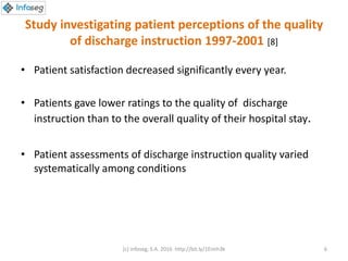 Study investigating patient perceptions of the quality
of discharge instruction 1997-2001 [8]
• Patient satisfaction decreased significantly every year.
• Patients gave lower ratings to the quality of discharge
instruction than to the overall quality of their hospital stay.
• Patient assessments of discharge instruction quality varied
systematically among conditions
(c) Infoseg, S.A. 2016 http://bit.ly/1Eimh3k 6
 