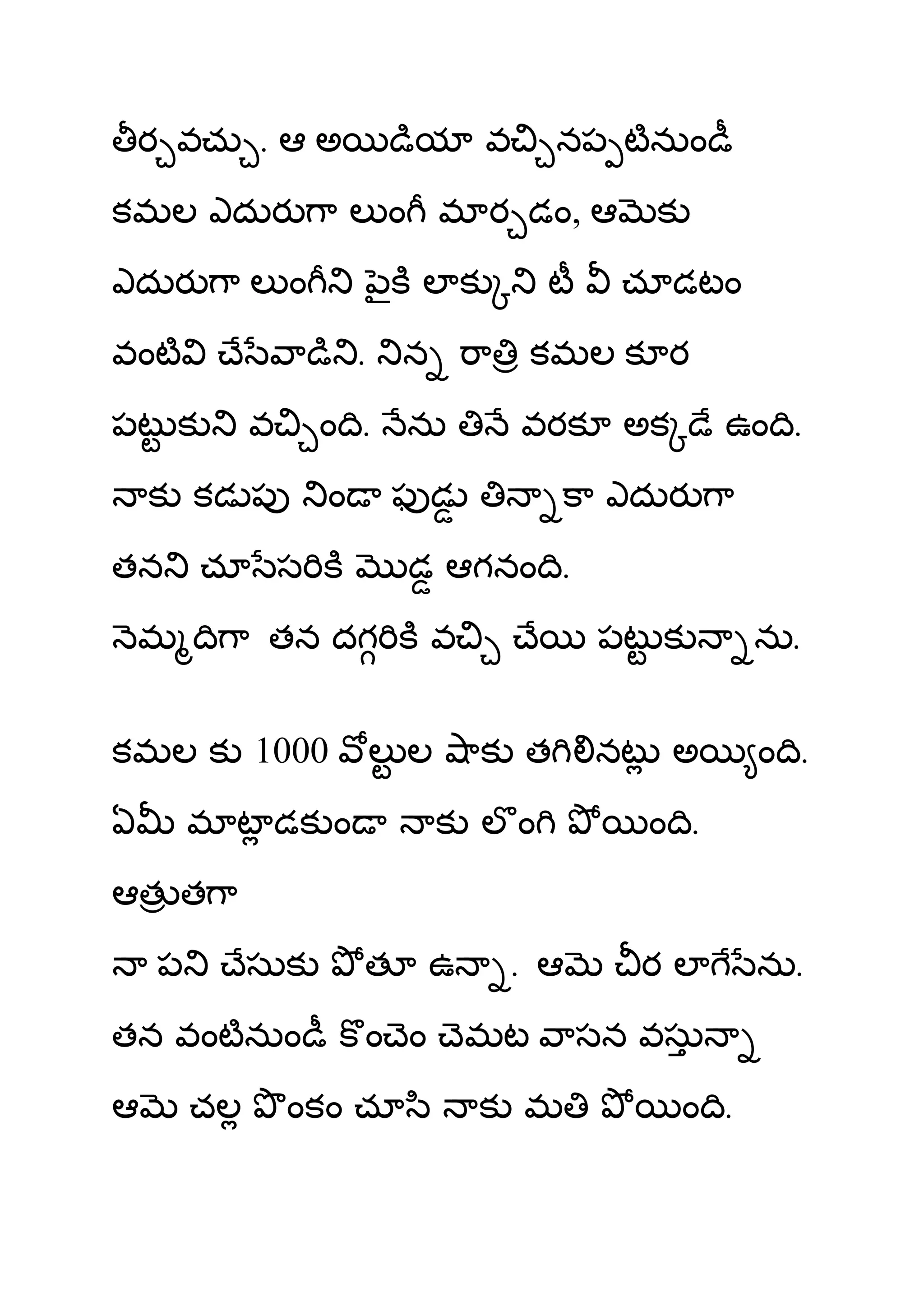 ర వచు . ఆ అ                       య వ              నప టనుం
కమల ఎదుర ా ల ం మ ర డం, ఆ                                      క
ఎదుర ా ల ం                         ౖ లక                ట     చూడటం
వంట           ే       ా       .       న       ా    కమల క ర
పట క              వ       ం .         ను          వరక అక            ే ఉం .
    క కడ ప                ం           ఫడ                   ా ఎదుర ా
తన       చూ స                         డ ఆగనం .
    మ      ా తన దగ                        వ        ే       పట క         ను.


కమల క 1000                        ల ల ాక త                 నట అ         ం .
ఏ        మ ట డక ం                         క లం                ం .
ఆత త ా
     ప            ేసుక            త       ఉ       . ఆ         రల        ను.
తన వంటనుం                         ం ెం ెమట ాసన వసు
ఆ        చల           ంకం చూ ి                క మ                 ం .
 