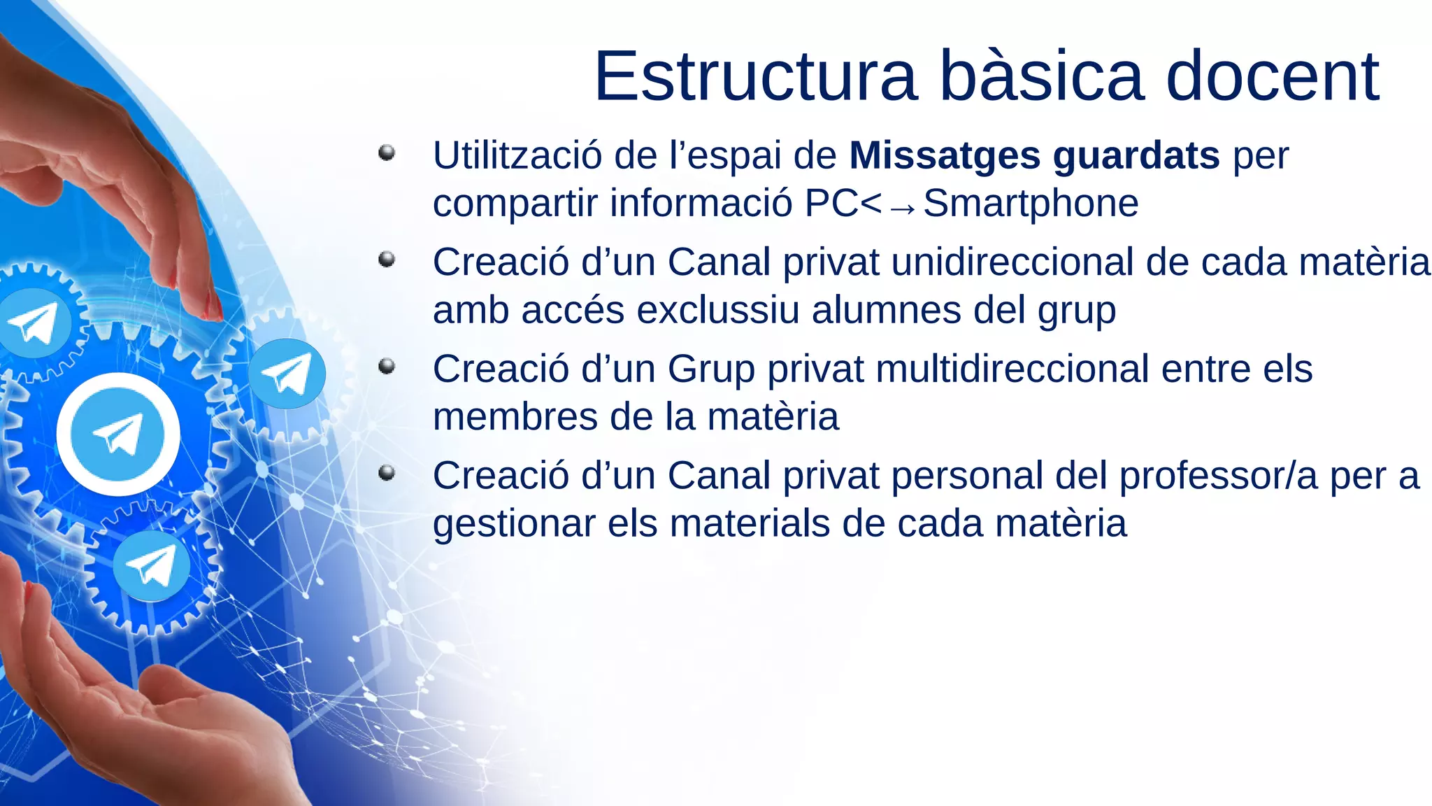 Utilització de l’espai de Missatges guardats per
compartir informació PC<→Smartphone
Creació d’un Canal privat unidireccional de cada matèria
amb accés exclussiu alumnes del grup
Creació d’un Grup privat multidireccional entre els
membres de la matèria
Creació d’un Canal privat personal del professor/a per a
gestionar els materials de cada matèria
Estructura bàsica docent
 