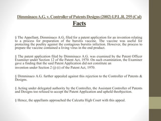 DimminacoA.G.v.ControllerofPatentsDesigns(2002)I.P.L.R.255(Cal)
Facts
§ The Appellant, Dimminaco A.G, filed for a patent application for an invention relating
to a process for preparation of the bursitis vaccine. The vaccine was useful for
protecting the poultry against the contagious bursitis infection. However, the process to
prepare the vaccine contained a living virus in the end product.
§ The patent application filed by Dimminaco A.G. was examined by the Patent Officer
Examiner under Section 12 of the Patent Act, 1970. On such examination, the Examiner
gave a finding that the said Patent Application did not constitute an
invention under Section 2 (j) (i) of the Patent Act, 1970.
§ Dimminaco A.G. further appealed against this rejection to the Controller of Patents &
Designs.
§ Acting under delegated authority by the Controller, the Assistant Controller of Patents
and Designs too refused to accept the Patent Application and upheld theobjection.
§ Hence, the appellants approached the Calcutta High Court with this appeal.
 