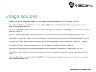 Image sources
• Ekidreki (2014) Blue Sky. Flickr [online] Available from: https://www.flickr.com/photos/ekidreki/9570673625/ [Accessed 1 April 2014]
• G S Architecture (2014) University of Northampton Senate Building. G S Architecture [online] Available from: http://www.gssarchitecture.com/?
page_id=5579 [Accessed 1 April 2014]
• Graphics Fuel (2014) 20 Popular Social Media Icons. Graphics Fuel [online] http://www.graphicsfuel.com/2013/03/popular-social-media-icons-psd-png/
[Accessed 1 April 2014]
• Open Clips (2014) Sprint Racing Bicyle. Pixabay [online] http://pixabay.com/en/sprint-racing-bicycle-sprinting-155240/[Accessed 1 April 2014]
• Picasso (2014) Factory in Horta de Ebbo. Flickr [online] Available from: http://www.flickr.com/photos/uhuru1701/2249290310/ [Accessed 1 April 2014]
• Wikiepdia (2014) Compas. Wikipedia [online] Available from: http://en.wikipedia.org/wiki/File:CompassUseMapMarked.jpg [Accessed 1 April 2014]
• Wikiepdia (2014) Sandpit. Wikipedia [online] Available from: http://en.wikipedia.org/wiki/Sandpit [Accessed 1 April 2014]
• Wikiepdia (2014) Weighing Scales. Wikipedia [online] Available from: http://en.wikipedia.org/wiki/Weighing_scale [Accessed 1 April 2014]
• Wikiepdia (2014) WordPress Logo. Wikipedia [online] Available from: http://commons.wikimedia.org/wiki/File:Wordpress_logo.png [Accessed 1 April
2014]
• Wikilmages (2014) Rocket Launch Smoke Rocket Take Off Side View Nasa. Pixabay [online] http://pixabay.com/en/rocket-launch-smoke-rocket-take-
off-67723/ [Accessed 1 April 2014]
 
