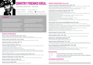 DIMITRYFRENKOKRUL
CREATIVE DIRECTOR - FASHION
SUMMARY
-OneoftheinfluentialfiguresinthefashionindustryinThe
NetherlandswithinternationallyrecognisedexposureandaStart
StipendiumacknowledgmentforArtsandDesign
-Over22yearsofexperienceinfashion,withadiversesetofskills
indifferentareasoftheindustry,including:fashiondesign,creative
direction,printadvertisingandTVCdirection,fashionbuying,
businessmanagement,teaching,counselingandconsultancy
-Avisionarycreativemindwithafreshanduniqueoutlookon
fashionanddesignthathastheabilitytosetnewtrendsandinspire
newwaysofcreativethinkingamongcreativeteams
-Experiencedindevelopingstrategiesandconceptsthathave
proventobemostprofitableforseveralretailchainsandfashion
brandsthatoperatedon-line,in-storesorbothresultingin
outstandinglevelsoffinancialgrowth
-Earlyadapterofnewtrendsandbusinessmodels,having
successfullyincorporatedthemacrossdifferentdepartmentsand
disciplineswiththeabilitytoimprovethesemodelsastepfurther
-Exceptionalteam-leadershipskills,havingleadseveralteamsof
over100employeesefficiently,motivatedthemtothinkcreatively
andinfusedapositiveatmosphereacrossallteammembers
WORK EXPERIENCE
Director / Owner | By Krul Blanket Coats | 2013 - Present
• A private collection of luxury items & coats and jackets in new and re-used materials
• Elegant and refinement with a style that fits within multiple wardrobes. Designed and hand made in Holland
Director / Owner | Krul1970 | 2013 – W.I.P. / Present
• Developed and designed Small Deluxe ready to wear collection with couture influences for women
Freelance Consultant | Louis Vuitton | 2011 Fall
• Retail knitwear capsule research and design
Fashion Consultant | Wehkamp | 2010 – 2014
• Change management and new brand strategy & identity for the total structure and outlook of Wehkamp with the
focus on the world of fashion & design
• Increased company size and sales with almost 300%
• Launched several new lines and added private collections
• Added Wehkamp own private collections brand after development of new brand strategy
• Development of trend books and concept for total fashion part of company men, women, children, street wear,
fashion, shoes, accessories, body fashion, swim-, night-, and home wear, big sizes, maternity line and full range in
garments as well as in brands
Design & Strategy Consultant | Eurostar (Horse Riding Lifestyle) | 2009 – 2010
• Design & strategy consultancy with feedback for developing/styling a full range men women and children’s wear
Freelance Creative Director | La Ligna | 2009 – 2010
• Marketing and photo-shoot for winter and summer collection, set up, concept and styling for women’s wear
Fashion Consultant | TRP-Jeans | 2009 - 2010
• Design consultancy re & deconstruction the concept of jeans
Design Consultant | WAZZA | 2009
• Amsterdam Design Consultant for Industrial design project for mobile phones
Instructor / Counselor | Fashion Institute Arnhem | 2009 - 2010
• Guided post-grad students in building their portfolios and developing their understanding of the fashion industry
• Was on the guest judging committee to evaluate end exams
• Lead fashion post-grad students into building their portfolios and counseled them about future plans
• Taught design, pattern-cutting and draping techniques as part of a post-grad course
Creative Director / Head of Design | McGregor | 2005 - 2009
• Creative director men and women’s and children’s wear
• Expanded the shops, showrooms and collections to a global company
• Worked and selected fashion international photographers like: Luc van Praet, Nic Clements, Paul Bellaarts, Dirk
Kikstra, Paul Berends, Frank de Graaf
• Total overview and creative support and design guidance for company and different sub-lines
• We expanded the whole group’s spectrum to a total lifestyle brand
• Total global expansion of turnover
• Collection grid set up, design & styling and product management for all lines
• Added new sales structures, separate ranges and licensee deals
• Installed global structure for visual merchandising and marketing plan, full Art/creative direction of all photo
shoots and campaigns
Head of Design | Claudia Sträter (Vendex/KBB/KKR Group) | 2000 - 2005
• Creative and art direction, as well as leading the design team for the luxury women's ready to wear line
• Expanding retail concept for Europe
• Development and design for full range different lines, MAURA coats/jackets, C.S. Sport, Claudia Sträter full WW range
• Co-designed shop concepts, visual merchandising, in en external fashion shows, international showrooms and
sales presentation, brochures and photo shoots for sales support
• Expanding the whole group into a lifestyle brand with more shops and broader spectrum in the Benelux
• Expanding the brand into a full lifestyle brand and fashion retail concept
• We Made it in the number one ladies wear brand of Holland
• Developed all brochures and advertisements, photo-shoots and in-store & ex-store material
Fashion Consultant | Zon Internet | 2000
• Design consultant fro television commercial and development of special garment for this special commercial
Fashion Consultant | Smash | 1999 – 2000
• Design consultant and develop for International private and retail collection for men women’s and children
Design Director | National Ballet Amsterdam | 1999
• Workshop with Claire Philipaert and Nicholas Rapaic
• Design of ballet piece including wardrobe & costume design
Fashion Consultant | IWS Technology | 1997 - 1998
• The Wool mark Company, Dusseldorf. Small design collection and trend forecast Premier Vision Winter 97/98
• I.W.S. International Wool Mark, Dusseldorf, small design collection and trend forecast Premier Vision Summer 1998
Owner / Managing Director | INCH HELBERS | KRUL | 1995 – 2000
• Owner Creative and Managing Director for a full range for men and women
• Expanded to worldwide markets after one year
• Studio was based in Holland, and worked with worldwide showrooms and agents in high fashion industry
• Gained worldwide press and sales attention with our collections after one season
• Put our name on the international calendar of the chamber of fashion within one year
WORK EXPERIENCE (Cont’d)
EDUCATION
1990 - 1995 Gerrit Rietveld | Bachelor of Fashion & Design | Amsterdam, The Netherlands
1986 - 1989 Sancta Maria School | MDGO in Fashion & Design + Fashion & Commerce | Zaandam, The Netherlands
1988 DETEX Fabric and Textile Articles Education
ACKNOWLEDGMENTS
Start Stipendium, Foundation For Dutch Arts and Design
+31 6 23 97 89 69 d.krul1@me.com
www.krul1970.com @bykrul http://bit.ly/2lmY05j
Rustenburgerstraat 360H, 1072 HD Amsterdam, The Netherlands
 