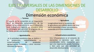EJES TRASVERSALES DE LAS DIMENSIONES DE
DESARROLLO
Dimensión económicao Turismo
El turismo se ha convertido en un importante
factor de desarrollo socioeconómico de los
países, como consecuencia de que el desarrollo
local, endógeno y regional, se considera entre
las estrategias que permiten el progreso de un
territorio, ya sea una localidad o región
o Agroindustria
es la actividad económica que se dedica a
la producción, industrialización y
comercialización de productos
agropecuarios, forestales y otros recursos
naturales biológicos.
o Infraestructura económica
Una infraestructura es el conjunto de
elementos o servicios que están
considerados como necesarios para
que una organización pueda funcionar
o bien para que una actividad se
desarrolle efectivamente.
o Agricultura
La agricultura local es la práctica de
la agricultura con cultivos dentro del área
con la necesidad a tener una economía
sostenible en el área establecida.
 