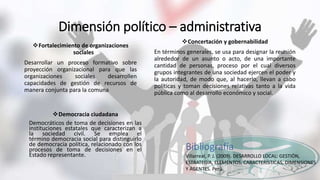 Dimensión político – administrativa
Fortalecimiento de organizaciones
sociales
Desarrollar un proceso formativo sobre
proyección organizacional para que las
organizaciones sociales desarrollen
capacidades de gestión de recursos de
manera conjunta para la comuna
Concertación y gobernabilidad
En términos generales, se usa para designar la reunión
alrededor de un asunto o acto, de una importante
cantidad de personas, proceso por el cual diversos
grupos integrantes de una sociedad ejercen el poder y
la autoridad, de modo que, al hacerlo, llevan a cabo
políticas y toman decisiones relativas tanto a la vida
pública como al desarrollo económico y social.
Democracia ciudadana
Democráticos de toma de decisiones en las
instituciones estatales que caracterizan a
la sociedad civil. Se emplea el
término democracia social para distinguirlo
de democracia política, relacionado con los
procesos de toma de decisiones en el
Estado representante.
Bibliografía
Villarreal, P. J. (2009). DESARROLLO LOCAL: GESTIÓN,
ESTRATEGIA, ELEMENTOS, CARACTERÍSTICAS, DIMENSIONES
Y AGENTES. Perú.
 