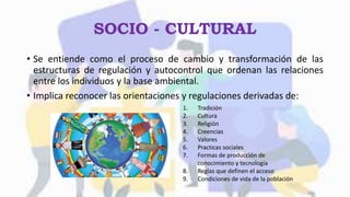 SOCIO - CULTURAL
• Se entiende como el proceso de cambio y transformación de las
estructuras de regulación y autocontrol que ordenan las relaciones
entre los individuos y la base ambiental.
• Implica reconocer las orientaciones y regulaciones derivadas de:
1. Tradición
2. Cultura
3. Religión
4. Creencias
5. Valores
6. Practicas sociales
7. Formas de producción de
conocimiento y tecnología
8. Reglas que definen el acceso
9. Condiciones de vida de la población
 