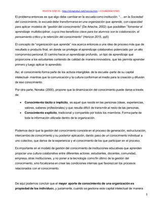REVISTA DIM-35 - http://dimglobal.net/revista.htm – COLABORACIONES
3
El problema entonces es que algo debe cambiar en la escuela como institución: “… en la Sociedad
del conocimiento, la escuela debe transformarse en una organización que aprende, con capacidad
para aplicar modelos de “gestión del conocimiento” (De Arteche, 2002) que posibiliten ”fomentar el
aprendizaje multidisciplinar, cuyos tres beneficios clave para los alumnos son la colaboración, el
pensamiento crítico y la retención del conocimiento” (Horizon 2015, pp5)
El concepto de “organización que aprende” nos acerca entonces a una idea de proceso más que de
resultado o producto final, en donde se privilegia el aprendizaje colaborativo potenciado por un alto
compromiso personal. El camino hacia un aprendizaje profundo, un tipo de aprendizaje que
proporcione a los estudiantes contenido de calidad de manera innovadora, que les permita aprender
primero y luego aplicar lo aprendido.
Así, el conocimiento forma parte de los activos intangibles de la escuela -parte de su capital
intelectual- mientras que la comunicación y la cultura conforman el medio para la creación y difusión
de ese conocimiento.
Por otra parte, Nonaka (2000), propone que la dinamización del conocimiento puede darse a través
de:
 Conocimiento tácito o implícito, es aquel que reside en las personas (ideas, experiencias,
valores, saberes profesionales) y que resulta difícil de transmitir al resto de las personas.
 Conocimiento explícito, tradicional y compartido por todos los miembros. Forma parte de
toda la información utilizada dentro de la organización.
Podemos decir que la gestión del conocimiento consiste en el proceso de generación, estructuración,
intercambio de conocimiento y su posterior aplicación, dando paso de un conocimiento individual a
uno colectivo, que deriva de la experiencia y el conocimiento de los que participan en el proceso.
Es importante en el modelo de gestión del conocimiento de instituciones educativas que aprenden
propiciar una cultura colaborativa entre diferentes actores: estudiantes, docentes, comunidad,
empresa, otras instituciones, y no poner a la tecnología como fin último de la gestión del
conocimiento, sino focalizarse en crear las condiciones internas que favorezcan los procesos
relacionados con el conocimiento.
De aquí podemos concluir que el mayor aporte de conocimiento de una organización es
propiedad de los individuos, y justamente, cuando se gestiona este capital intelectual de manera
 